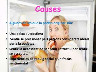 Causes
• Algunes de les que la poden originar són:
• Una baixa autoestima
• Sentir-se pressionat pels patrons considerats ideals
per a la societat
• Sentir la necessitat de ser prim i atractiu per sentir-
se acceptat.
• Experiències de rebuig social o un fracàs
sentimental
 