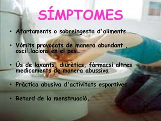 SÍMPTOMES
• Afartaments o sobreingesta d'aliments
• Vòmits provocats de manera abundant ,
oscil.lacions en el pes…
• Ús de laxants, diürètics, fàrmacsi altres
medicaments de manera abussiva
• Pràctica abusiva d'activitats esportives
• Retard de la menstruació.
 