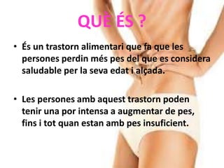 QUÈ ÉS ?
• És un trastorn alimentari que fa que les
persones perdin més pes del que es considera
saludable per la seva edat i alçada.
• Les persones amb aquest trastorn poden
tenir una por intensa a augmentar de pes,
fins i tot quan estan amb pes insuficient.
 