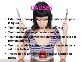 CAUSES
• Estar més preocupat o prestar més atenció al pes i
la figura
• Tenir un trastorn d'ansietat en la infància
• Tenir una imatge negativa de si mateix
• Tenir problemes alimentaris durant la lactància o la
primera infància
• Tenir certes idees culturals o socials respecte de la
salut i la bellesa
• Tractar de ser perfeccionista o massa centrat en
regles
 