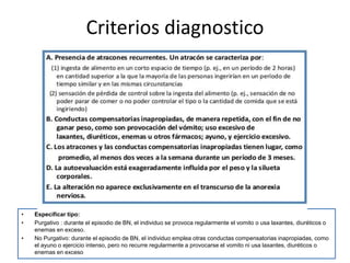Criterios diagnostico
• Especificar tipo:
• Purgativo : durante el episodio de BN, el individuo se provoca regularmente el vomito o usa laxantes, diuréticos o
enemas en exceso.
• No Purgativo: durante el episodio de BN, el individuo emplea otras conductas compensatorias inapropiadas, como
el ayuno o ejercicio intenso, pero no recurre regularmente a provocarse el vomito ni usa laxantes, diuréticos o
enemas en exceso
 