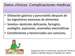 Datos clínicos: Complicaciones medicas
• Dilatación gástrica y pancreatitis después de
las ingestiones excesivas de alimentos
• Vomito= dentición deficiente, faringitis,
esofagitis, aspiración, anomalías electrolíticas
• Estreñimiento y hemorroides son comunes.
Diagnostico clínico y tratamiento, Lawrence M. Tierney Jr,
Stephen J. McPhee, Maxine A. Papadakis 41° edición
 