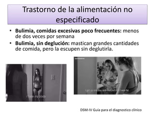 Trastorno de la alimentación no
especificado
• Bulimia, comidas excesivas poco frecuentes: menos
de dos veces por semana
• Bulimia, sin deglución: mastican grandes cantidades
de comida, pero la escupen sin deglutirla.
DSM-IV Guía para el diagnostico clínico
 