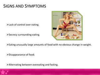 SIGNS AND SYMPTOMS


 Lack of control over eating.


 Secrecy surrounding eating.


 Eating unusually large amounts of food with no obvious change in weight.


 Disappearance of food.


 Alternating between overeating and fasting.
 