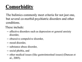 Comorbidity
The bulimics commonly meet criteria for not just one,
but several co-morbid psychiatric disorders and other
conditions.
These include:
– affective disorders such as depression or general anxiety
disorder,
– obsessive compulsive disorder,
– mood disorder,
– substance abuse disorder,
– social phobia, and
– other medical issues (like gastrointestinal issues) (Duncan et
al., 2005).
 