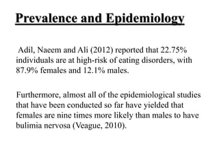 Prevalence and Epidemiology
Adil, Naeem and Ali (2012) reported that 22.75%
individuals are at high-risk of eating disorders, with
87.9% females and 12.1% males.
Furthermore, almost all of the epidemiological studies
that have been conducted so far have yielded that
females are nine times more likely than males to have
bulimia nervosa (Veague, 2010).
 