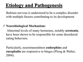 Etiology and Pathogenesis
Bulimia nervosa is understood to be a complex disorder
with multiple factors contributing to its development.
 Neurobiological Mechanism:
Abnormal levels of many hormones, notably serotonin,
have been shown to be responsible for some disordered
eating behaviors.
Particularly, neurotransmitters endorphins and
encephalin are responsive to binges (Ploog & Walter,
2004).
 
