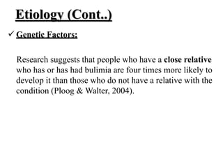 Etiology (Cont..)
 Genetic Factors:
Research suggests that people who have a close relative
who has or has had bulimia are four times more likely to
develop it than those who do not have a relative with the
condition (Ploog & Walter, 2004).
 
