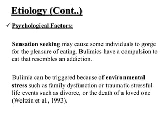Etiology (Cont..)
 Psychological Factors:
Sensation seeking may cause some individuals to gorge
for the pleasure of eating. Bulimics have a compulsion to
eat that resembles an addiction.
Bulimia can be triggered because of environmental
stress such as family dysfunction or traumatic stressful
life events such as divorce, or the death of a loved one
(Weltzin et al., 1993).
 