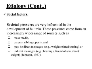 Etiology (Cont..)
 Social factors:
Societal pressures are very influential in the
development of bulimia. These pressures come from an
increasingly wider range of sources such as
 mass media,
 parents, siblings, peers, and
 may be direct messages (e.g., weight related teasing) or
 indirect messages (e.g., hearing a friend obsess about
weight) (Johnson, 1987).
 