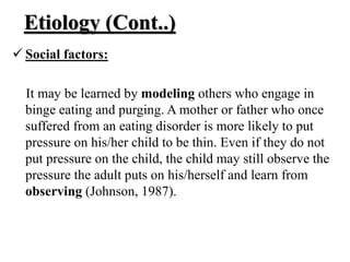 Etiology (Cont..)
 Social factors:
It may be learned by modeling others who engage in
binge eating and purging. A mother or father who once
suffered from an eating disorder is more likely to put
pressure on his/her child to be thin. Even if they do not
put pressure on the child, the child may still observe the
pressure the adult puts on his/herself and learn from
observing (Johnson, 1987).
 