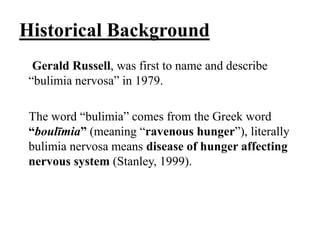 Historical Background
Gerald Russell, was first to name and describe
“bulimia nervosa” in 1979.
The word “bulimia” comes from the Greek word
“boulīmia” (meaning “ravenous hunger”), literally
bulimia nervosa means disease of hunger affecting
nervous system (Stanley, 1999).
 
