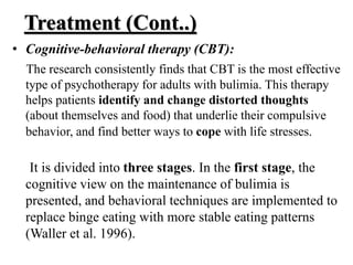 Treatment (Cont..)
• Cognitive-behavioral therapy (CBT):
The research consistently finds that CBT is the most effective
type of psychotherapy for adults with bulimia. This therapy
helps patients identify and change distorted thoughts
(about themselves and food) that underlie their compulsive
behavior, and find better ways to cope with life stresses.
It is divided into three stages. In the first stage, the
cognitive view on the maintenance of bulimia is
presented, and behavioral techniques are implemented to
replace binge eating with more stable eating patterns
(Waller et al. 1996).
 