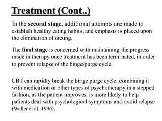 Treatment (Cont..)
In the second stage, additional attempts are made to
establish healthy eating habits, and emphasis is placed upon
the elimination of dieting.
The final stage is concerned with maintaining the progress
made in therapy once treatment has been terminated, in order
to prevent relapse of the binge/purge cycle.
CBT can rapidly break the binge purge cycle, combining it
with medication or other types of psychotherapy in a stepped
fashion, as the patient improves, is more likely to help
patients deal with psychological symptoms and avoid relapse
(Waller et al. 1996).
 
