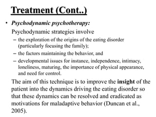 Treatment (Cont..)
• Psychodynamic psychotherapy:
Psychodynamic strategies involve
– the exploration of the origins of the eating disorder
(particularly focusing the family);
– the factors maintaining the behavior, and
– developmental issues for instance, independence, intimacy,
loneliness, maturing, the importance of physical appearance,
and need for control.
The aim of this technique is to improve the insight of the
patient into the dynamics driving the eating disorder so
that these dynamics can be resolved and eradicated as
motivations for maladaptive behavior (Duncan et al.,
2005).
 