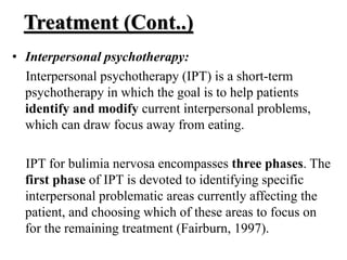 Treatment (Cont..)
• Interpersonal psychotherapy:
Interpersonal psychotherapy (IPT) is a short-term
psychotherapy in which the goal is to help patients
identify and modify current interpersonal problems,
which can draw focus away from eating.
IPT for bulimia nervosa encompasses three phases. The
first phase of IPT is devoted to identifying specific
interpersonal problematic areas currently affecting the
patient, and choosing which of these areas to focus on
for the remaining treatment (Fairburn, 1997).
 