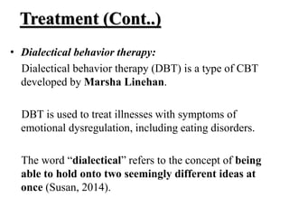 Treatment (Cont..)
• Dialectical behavior therapy:
Dialectical behavior therapy (DBT) is a type of CBT
developed by Marsha Linehan.
DBT is used to treat illnesses with symptoms of
emotional dysregulation, including eating disorders.
The word “dialectical” refers to the concept of being
able to hold onto two seemingly different ideas at
once (Susan, 2014).
 