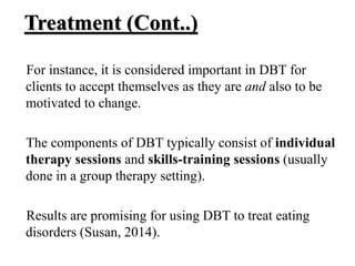 Treatment (Cont..)
For instance, it is considered important in DBT for
clients to accept themselves as they are and also to be
motivated to change.
The components of DBT typically consist of individual
therapy sessions and skills-training sessions (usually
done in a group therapy setting).
Results are promising for using DBT to treat eating
disorders (Susan, 2014).
 