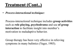 Treatment (Cont..)
• Process-interactional technique:
Process-interactional technique includes group activities
such as role playing, psychodrama and use of group
interaction to facilitate insight into member’s
motivation to maladaptive behavior.
Group therapy has been very effective in relieving
symptoms in many bulimics (Yager, 1985).
 