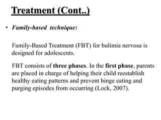 Treatment (Cont..)
• Family-based technique:
Family-Based Treatment (FBT) for bulimia nervosa is
designed for adolescents.
FBT consists of three phases. In the first phase, parents
are placed in charge of helping their child reestablish
healthy eating patterns and prevent binge eating and
purging episodes from occurring (Lock, 2007).
 