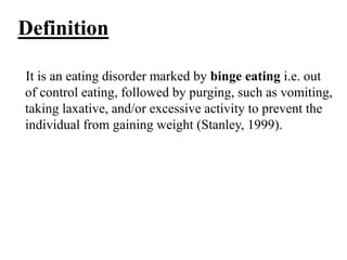 Definition
It is an eating disorder marked by binge eating i.e. out
of control eating, followed by purging, such as vomiting,
taking laxative, and/or excessive activity to prevent the
individual from gaining weight (Stanley, 1999).
 