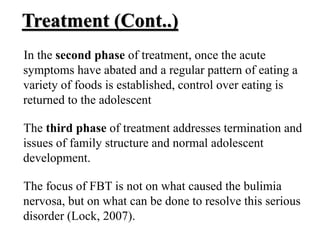 Treatment (Cont..)
In the second phase of treatment, once the acute
symptoms have abated and a regular pattern of eating a
variety of foods is established, control over eating is
returned to the adolescent
The third phase of treatment addresses termination and
issues of family structure and normal adolescent
development.
The focus of FBT is not on what caused the bulimia
nervosa, but on what can be done to resolve this serious
disorder (Lock, 2007).
 