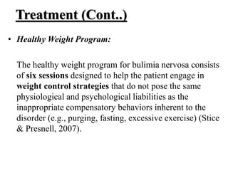 Treatment (Cont..)
• Healthy Weight Program:
The healthy weight program for bulimia nervosa consists
of six sessions designed to help the patient engage in
weight control strategies that do not pose the same
physiological and psychological liabilities as the
inappropriate compensatory behaviors inherent to the
disorder (e.g., purging, fasting, excessive exercise) (Stice
& Presnell, 2007).
 