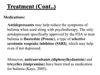 Treatment (Cont..)
Medications:
Antidepressants may help reduce the symptoms of
bulimia when used along with psychotherapy. The only
antidepressant specifically approved by the FDA to treat
bulimia is fluoxetine (Prozac), a type of selective
serotonin reuptake inhibitor (SSRI), which may help
even if not depressed.
Moreover, anticonvulsants (diphenylhydantoin) and
tricyclics (imipramine) have been tried as medication
for bulimia (Kaye, 2005).
 