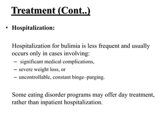 Treatment (Cont..)
• Hospitalization:
Hospitalization for bulimia is less frequent and usually
occurs only in cases involving:
– significant medical complications,
– severe weight loss, or
– uncontrollable, constant binge–purging.
Some eating disorder programs may offer day treatment,
rather than inpatient hospitalization.
 