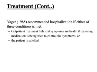 Treatment (Cont..)
Yager (1985) recommended hospitalization if either of
three conditions is met:
– Outpatient treatment fails and symptoms are health threatening,
– medication is being tried to control the symptoms, or
– the patient is suicidal.
 