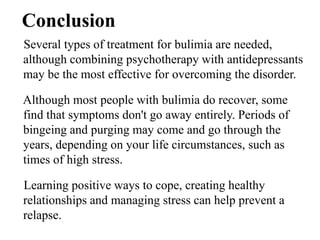 Conclusion
Several types of treatment for bulimia are needed,
although combining psychotherapy with antidepressants
may be the most effective for overcoming the disorder.
Although most people with bulimia do recover, some
find that symptoms don't go away entirely. Periods of
bingeing and purging may come and go through the
years, depending on your life circumstances, such as
times of high stress.
Learning positive ways to cope, creating healthy
relationships and managing stress can help prevent a
relapse.
 