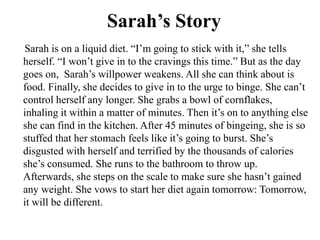 Sarah’s Story
Sarah is on a liquid diet. “I’m going to stick with it,” she tells
herself. “I won’t give in to the cravings this time.” But as the day
goes on, Sarah’s willpower weakens. All she can think about is
food. Finally, she decides to give in to the urge to binge. She can’t
control herself any longer. She grabs a bowl of cornflakes,
inhaling it within a matter of minutes. Then it’s on to anything else
she can find in the kitchen. After 45 minutes of bingeing, she is so
stuffed that her stomach feels like it’s going to burst. She’s
disgusted with herself and terrified by the thousands of calories
she’s consumed. She runs to the bathroom to throw up.
Afterwards, she steps on the scale to make sure she hasn’t gained
any weight. She vows to start her diet again tomorrow: Tomorrow,
it will be different.
 
