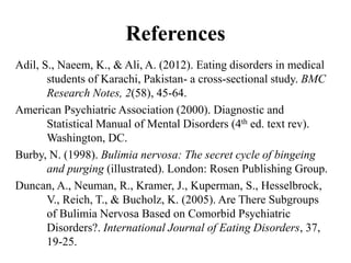 References
Adil, S., Naeem, K., & Ali, A. (2012). Eating disorders in medical
students of Karachi, Pakistan- a cross-sectional study. BMC
Research Notes, 2(58), 45-64.
American Psychiatric Association (2000). Diagnostic and
Statistical Manual of Mental Disorders (4th ed. text rev).
Washington, DC.
Burby, N. (1998). Bulimia nervosa: The secret cycle of bingeing
and purging (illustrated). London: Rosen Publishing Group.
Duncan, A., Neuman, R., Kramer, J., Kuperman, S., Hesselbrock,
V., Reich, T., & Bucholz, K. (2005). Are There Subgroups
of Bulimia Nervosa Based on Comorbid Psychiatric
Disorders?. International Journal of Eating Disorders, 37,
19-25.
 