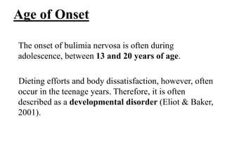 Age of Onset
The onset of bulimia nervosa is often during
adolescence, between 13 and 20 years of age.
Dieting efforts and body dissatisfaction, however, often
occur in the teenage years. Therefore, it is often
described as a developmental disorder (Eliot & Baker,
2001).
 