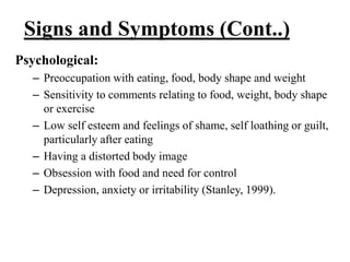 Signs and Symptoms (Cont..)
Psychological:
– Preoccupation with eating, food, body shape and weight
– Sensitivity to comments relating to food, weight, body shape
or exercise
– Low self esteem and feelings of shame, self loathing or guilt,
particularly after eating
– Having a distorted body image
– Obsession with food and need for control
– Depression, anxiety or irritability (Stanley, 1999).
 