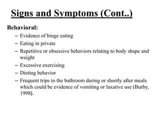 Signs and Symptoms (Cont..)
Behavioral:
– Evidence of binge eating
– Eating in private
– Repetitive or obsessive behaviors relating to body shape and
weight
– Excessive exercising
– Dieting behavior
– Frequent trips to the bathroom during or shortly after meals
which could be evidence of vomiting or laxative use (Burby,
1998).
 