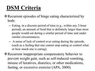 DSM Criteria
Recurrent episodes of binge eating characterized by
both:
– Eating, in a discrete period of time (e.g., within any 2-hour
period), an amount of food that is definitely larger than most
people would eat during a similar period of time and under
similar circumstances.
– A sense of lack of control over eating during the episode,
(such as a feeling that one cannot stop eating or control what
or how much one is eating).
Recurrent inappropriate compensatory behavior to
prevent weight gain, such as self-induced vomiting,
misuse of laxatives, diuretics, or other medications,
fasting, or excessive exercise (APA, 2000).
 