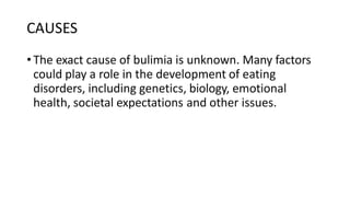 CAUSES
•The exact cause of bulimia is unknown. Many factors
could play a role in the development of eating
disorders, including genetics, biology, emotional
health, societal expectations and other issues.
 
