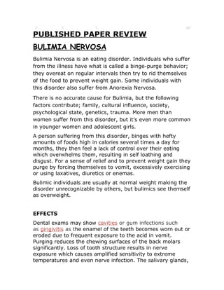 PUBLISHED PAPER REVIEW
BULIMIA NERVOSA
Bulimia Nervosa is an eating disorder. Individuals who suffer
from the illness have what is called a binge-purge behavior;
they overeat on regular intervals then try to rid themselves
of the food to prevent weight gain. Some individuals with
this disorder also suffer from Anorexia Nervosa.
There is no accurate cause for Bulimia, but the following
factors contribute; family, cultural influence, society,
psychological state, genetics, trauma. More men than
women suffer from this disorder, but it’s even more common
in younger women and adolescent girls.
A person suffering from this disorder, binges with hefty
amounts of foods high in calories several times a day for
months, then sensing a lack of control over what they are
eating they become overwhelmed resulting in self loathing
and disgust. For a sense of relief and to prevent weight gain
they purge by forcing themselves to vomit, excessively
exercising or using laxatives, diuretics or enemas.
Bulimic individuals are usually at normal weight making the
disorder unrecognizable by others, but bulimics see themself
as overweight.


EFFECTS
Dental exams may show cavities or gingivitis as the enamel
on the teeth becomes eroded due to frequent exposure to
the acid in vomit. Purging reduces the chewing surfaces of
the back molars significantly. Loss of tooth structure results
in nerve exposure which causes amplified sensitivity to
extreme temperatures and even nerve infection. The
 