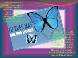 Tiene dieciséis Y un
gran porvenir La guapa
   de clase Ejemplo a
seguir Pero nadie se lo
   espera Su cuerpo
 perfecto Cambia por
momentos Belleza por
huesos infierno Que la
 arrastra hasta morir




                           No somos perfectos Ni
                          estamos solos Venciendo
                              complejos Que te
                           vendieron Hay que ser
                            muy cruel Para hacer
                            creer Que no hay que
                            comer para ser mujer.
                           Hay que ser muy cruel
                          Para hacer creer .Que vale
                           la pena dejar de comer
 