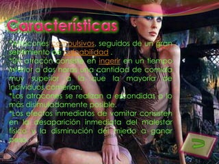 *Atracones compulsivos, seguidos de un gran
sentimiento de culpabilidad .
*Un atracón consiste en ingerir en un tiempo
inferior a dos horas una cantidad de comida
muy superior a la que la mayoría de
individuos comerían.
*Los atracones se realizan a escondidas o lo
más disimuladamente posible.
*Los efectos inmediatos de vomitar consisten
en la desaparición inmediata del malestar
físico y la disminución del miedo a ganar
peso.
 