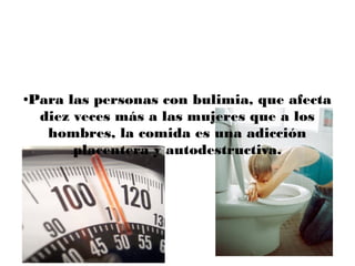 Para las personas con bulimia, que afecta
●


 diez veces más a las mujeres que a los
  hombres, la comida es una adicción
      placentera y autodestructiva.
 
