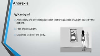 Anorexia
What is it?
o Alimentary and psychological upset that brings a loss of weight cause by the
patient.
o Fear of gain weight.
o Distorted vision of the body.

 