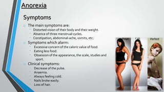 Anorexia
Symptoms
o The main symptoms are:
⁻ Distorted vision of their body and their weight.
⁻ Absence of three menstrual cycles.
⁻ Constipation, abdominal-ache, vomits, etc.

o Symptoms which alarm:
⁻
⁻
⁻

Excessive concern of the caloric value of food.
Eating less food.
Obsession of the appearance, the scale, studies and
sport.

o Clinical symptoms:
⁻
⁻
⁻
⁻
⁻

Decrease of the pulse.
Anaemia.
Always feeling cold.
Nails broke easily.
Loss of hair.

 