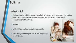 Bulimia
What is it?
o Eating disorder which consists on a lack of control over food, eating a lot in a
short period of time with vomits induced by the patient or excessive
consumption of laxatives.
o Hidden.

o 90% of the people with bulimia are girls.
o Frequently in teenagers and in the beginning
of adultness.

 