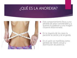 ¿QUÉ ES LA ANOREXIA?
 Este comportamiento lleva a una
pérdida de peso considerable y a
quienes lo padecen a una imagen
corporal distorsionada.
 En la mayoría de los casos la
paciente se siente y se ve gorda.
 En el varón se manifiesta como
pérdida de interés sexual y
disminución de potencia.
 
