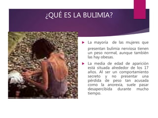 ¿QUÉ ES LA BULIMIA?
 La mayoría de las mujeres que
presentan bulimia nerviosa tienen
un peso normal, aunque también
las hay obesas.
 La media de edad de aparición
está situada alrededor de los 17
años. Al ser un comportamiento
secreto y no presentar una
pérdida de peso tan acusada
como la anorexia, suele pasar
desapercibida durante mucho
tiempo.
 