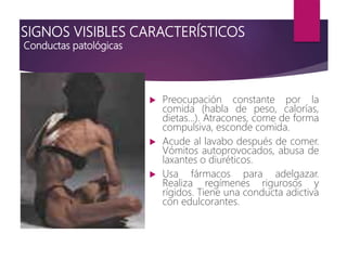 SIGNOS VISIBLES CARACTERÍSTICOS
Conductas patológicas
 Preocupación constante por la
comida (habla de peso, calorías,
dietas...). Atracones, come de forma
compulsiva, esconde comida.
 Acude al lavabo después de comer.
Vómitos autoprovocados, abusa de
laxantes o diuréticos.
 Usa fármacos para adelgazar.
Realiza regímenes rigurosos y
rígidos. Tiene una conducta adictiva
con edulcorantes.
 