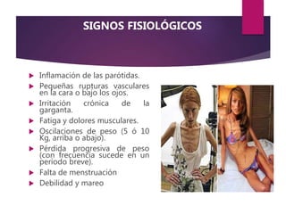 SIGNOS FISIOLÓGICOS
 Inflamación de las parótidas.
 Pequeñas rupturas vasculares
en la cara o bajo los ojos.
 Irritación crónica de la
garganta.
 Fatiga y dolores musculares.
 Oscilaciones de peso (5 ó 10
Kg, arriba o abajo).
 Pérdida progresiva de peso
(con frecuencia sucede en un
período breve).
 Falta de menstruación
 Debilidad y mareo
 