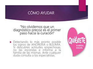 CÓMO AYUDAR
"No olvidemos que un
diagnóstico precoz es el primer
paso hacia la curación"
 Detectando lo más pronto posible
los signos de ANOREXIA o BULIMIA.
Si descubres actitudes sospechosas,
no las escondas e informa a la
familia de las mismas. Ante cualquier
duda consulta a los especialistas.
 